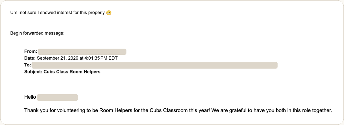 A forwarded email shown in a mail app: the commentary "Um, not sure I showed interest for this properly" with a grimacing emoji, then "Begin forwarded message:" and a header block with the sender and recipient addresses redacted, dated September 21, 2026 at 4:01:35 PM EDT, subject "Cubs Class Room Helpers", opening "Hello" and "Thank you for volunteering to be Room Helpers for the Cubs Classroom this year! We are grateful to have you both in this role together."